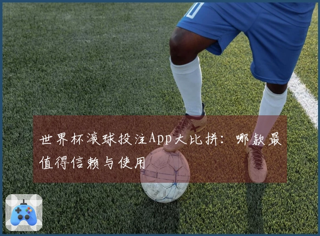 世界杯滚球投注App大比拼：哪款最值得信赖与使用