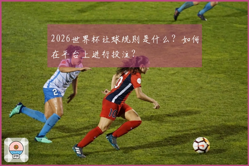2026世界杯让球规则是什么？如何在平台上进行投注？