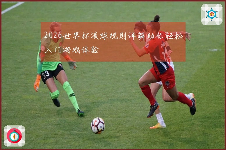 2026世界杯滚球规则详解助你轻松入门游戏体验